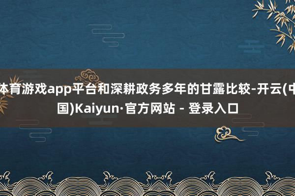 体育游戏app平台和深耕政务多年的甘露比较-开云(中国)Kaiyun·官方网站 - 登录入口