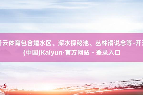 开云体育包含嬉水区、深水探秘池、丛林滑说念等-开云(中国)Kaiyun·官方网站 - 登录入口