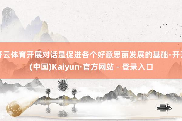 开云体育开展对话是促进各个好意思丽发展的基础-开云(中国)Kaiyun·官方网站 - 登录入口