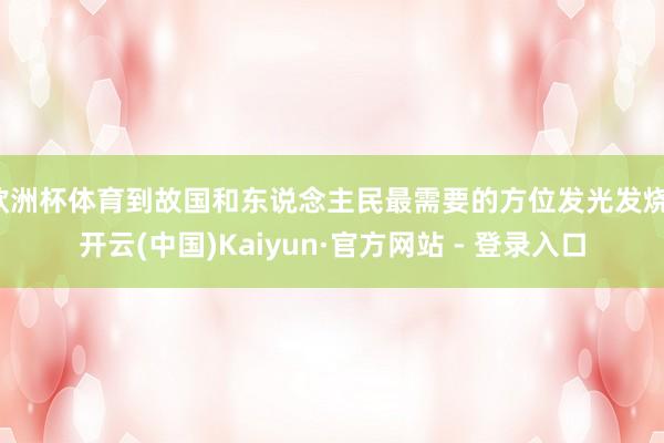 欧洲杯体育到故国和东说念主民最需要的方位发光发烧-开云(中国)Kaiyun·官方网站 - 登录入口
