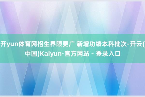 开yun体育网招生界限更广 新增功绩本科批次-开云(中国)Kaiyun·官方网站 - 登录入口
