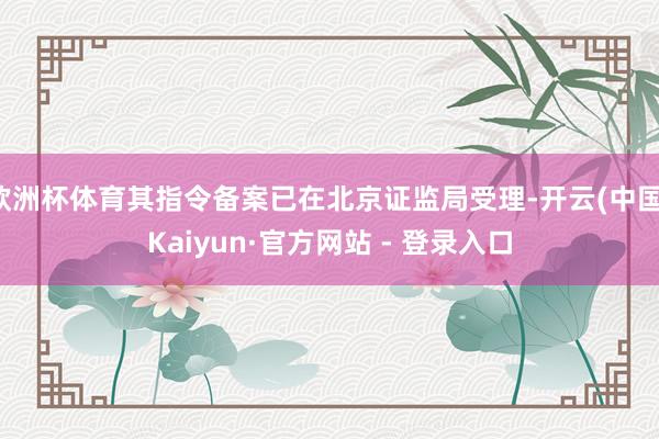 欧洲杯体育其指令备案已在北京证监局受理-开云(中国)Kaiyun·官方网站 - 登录入口