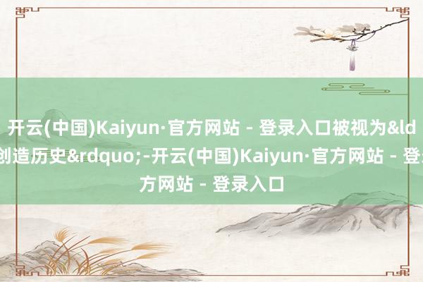 开云(中国)Kaiyun·官方网站 - 登录入口被视为&ldquo;创造历史&rdquo;-开云(中国)Kaiyun·官方网站 - 登录入口