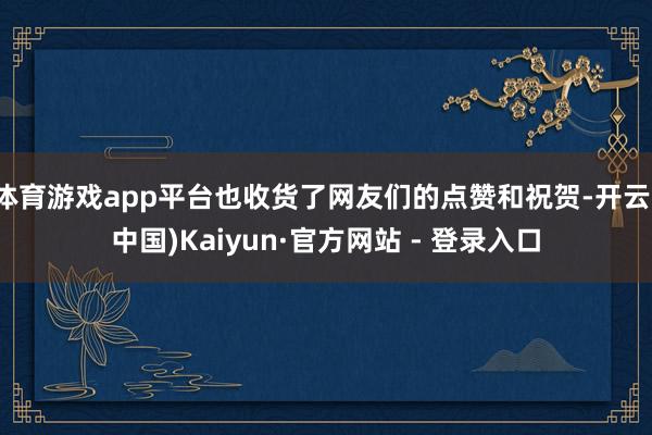 体育游戏app平台也收货了网友们的点赞和祝贺-开云(中国)Kaiyun·官方网站 - 登录入口