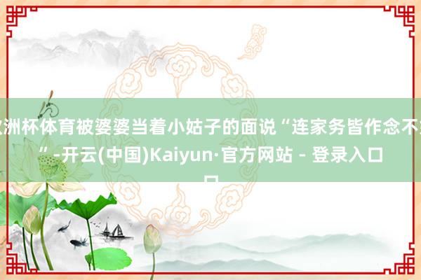 欧洲杯体育被婆婆当着小姑子的面说“连家务皆作念不好”-开云(中国)Kaiyun·官方网站 - 登录入口