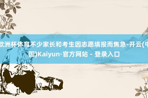 欧洲杯体育不少家长和考生因志愿填报而焦急-开云(中国)Kaiyun·官方网站 - 登录入口