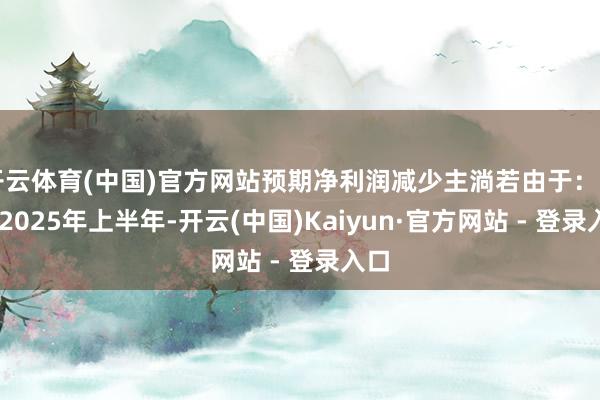 开云体育(中国)官方网站预期净利润减少主淌若由于：（i）2025年上半年-开云(中国)Kaiyun·官方网站 - 登录入口