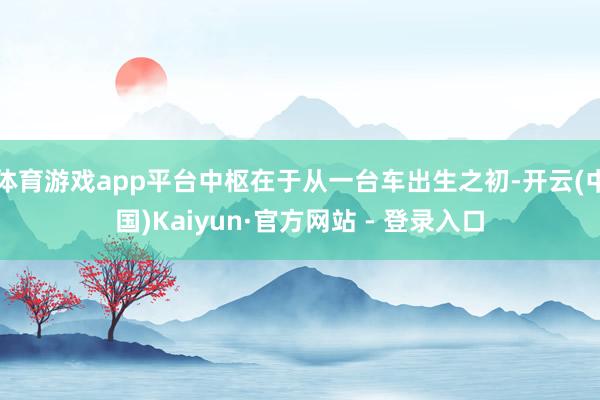 体育游戏app平台中枢在于从一台车出生之初-开云(中国)Kaiyun·官方网站 - 登录入口