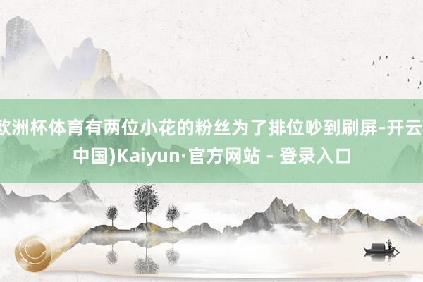 欧洲杯体育有两位小花的粉丝为了排位吵到刷屏-开云(中国)Kaiyun·官方网站 - 登录入口