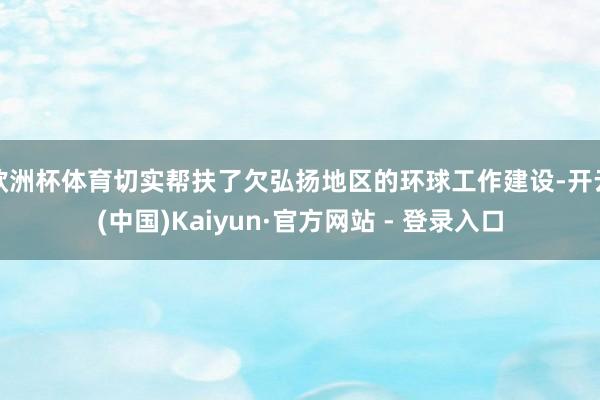 欧洲杯体育切实帮扶了欠弘扬地区的环球工作建设-开云(中国)Kaiyun·官方网站 - 登录入口