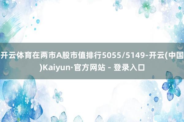 开云体育在两市A股市值排行5055/5149-开云(中国)Kaiyun·官方网站 - 登录入口