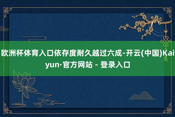 欧洲杯体育入口依存度耐久越过六成-开云(中国)Kaiyun·官方网站 - 登录入口