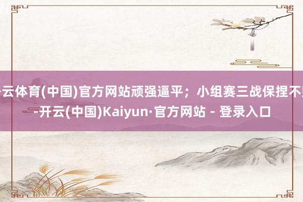 开云体育(中国)官方网站顽强逼平;小组赛三战保捏不败-开云(中国)Kaiyun·官方网站 - 登录入口