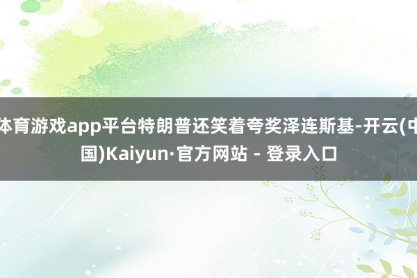 体育游戏app平台特朗普还笑着夸奖泽连斯基-开云(中国)Kaiyun·官方网站 - 登录入口