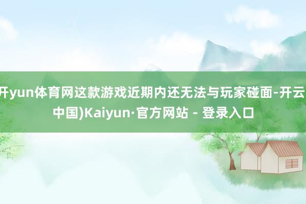 开yun体育网这款游戏近期内还无法与玩家碰面-开云(中国)Kaiyun·官方网站 - 登录入口